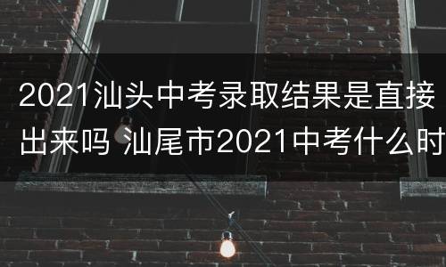 2021汕头中考录取结果是直接出来吗 汕尾市2021中考什么时候录取