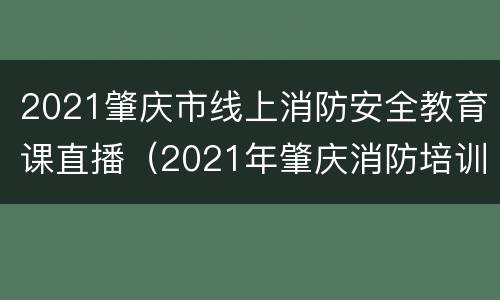 2021肇庆市线上消防安全教育课直播（2021年肇庆消防培训讲座）