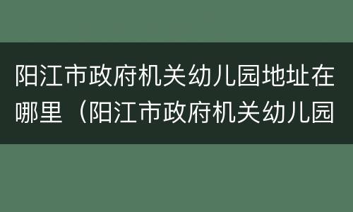 阳江市政府机关幼儿园地址在哪里（阳江市政府机关幼儿园地址在哪里啊）