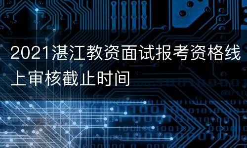 2021湛江教资面试报考资格线上审核截止时间