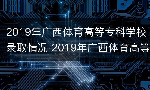 2019年广西体育高等专科学校录取情况 2019年广西体育高等专科学校录取情况