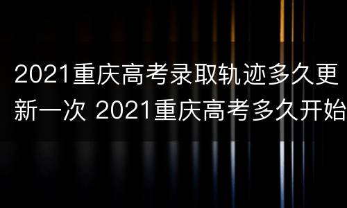 2021重庆高考录取轨迹多久更新一次 2021重庆高考多久开始录取