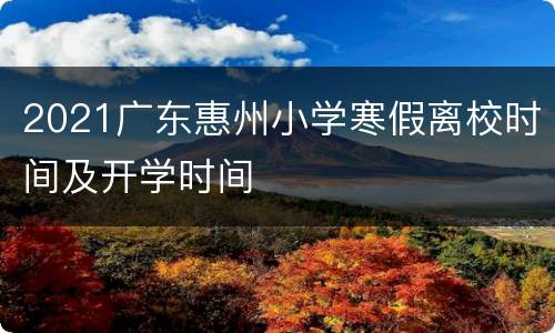 2021广东惠州小学寒假离校时间及开学时间