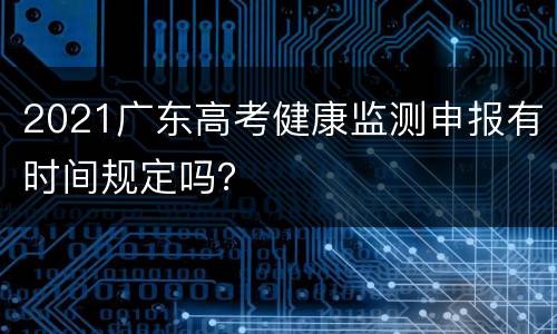 2021广东高考健康监测申报有时间规定吗？
