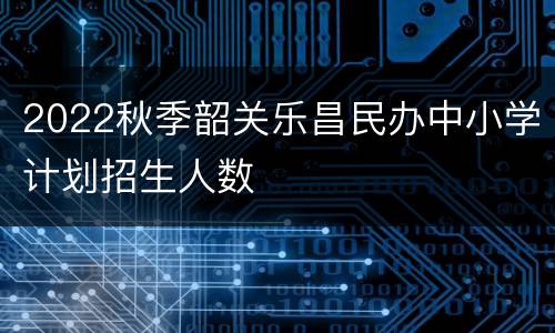 2022秋季韶关乐昌民办中小学计划招生人数