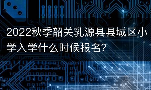 2022秋季韶关乳源县县城区小学入学什么时候报名？