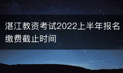 湛江教资考试2022上半年报名缴费截止时间