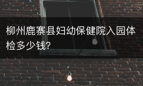柳州鹿寨县妇幼保健院入园体检多少钱？