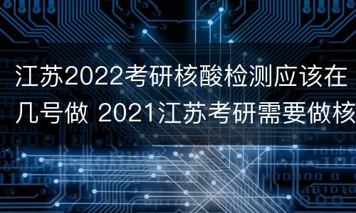 江苏2022考研核酸检测应该在几号做 2021江苏考研需要做核酸检测吗