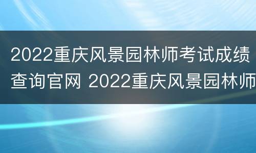 2022重庆风景园林师考试成绩查询官网 2022重庆风景园林师考试成绩查询官网入口