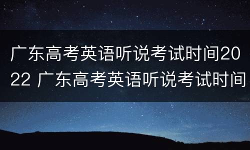 广东高考英语听说考试时间2022 广东高考英语听说考试时间2022是怎么安排的