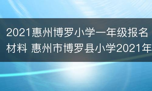 2021惠州博罗小学一年级报名材料 惠州市博罗县小学2021年寒假