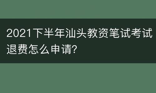 2021下半年汕头教资笔试考试退费怎么申请？
