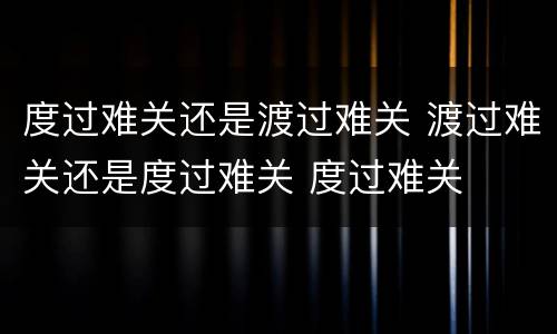 度过难关还是渡过难关 渡过难关还是度过难关 度过难关