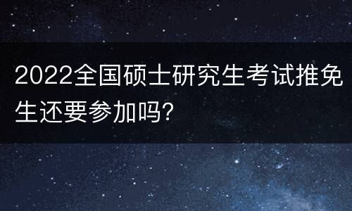 2022全国硕士研究生考试推免生还要参加吗？