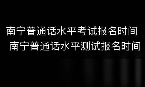 南宁普通话水平考试报名时间 南宁普通话水平测试报名时间
