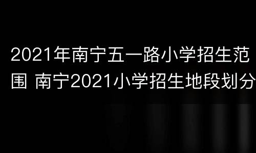 2021年南宁五一路小学招生范围 南宁2021小学招生地段划分