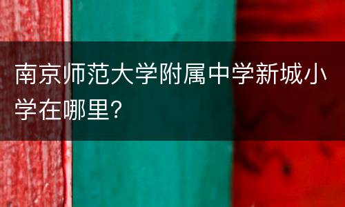 南京师范大学附属中学新城小学在哪里？