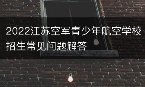 2022江苏空军青少年航空学校招生常见问题解答