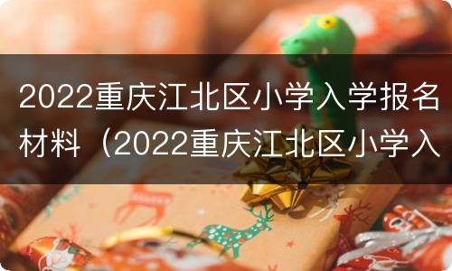 2022重庆江北区小学入学报名材料（2022重庆江北区小学入学报名材料是什么）