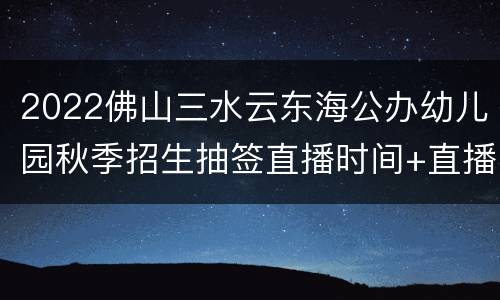 2022佛山三水云东海公办幼儿园秋季招生抽签直播时间+直播入口