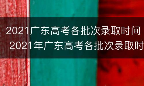 2021广东高考各批次录取时间 2021年广东高考各批次录取时间