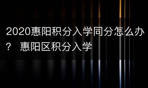 2020惠阳积分入学同分怎么办？ 惠阳区积分入学