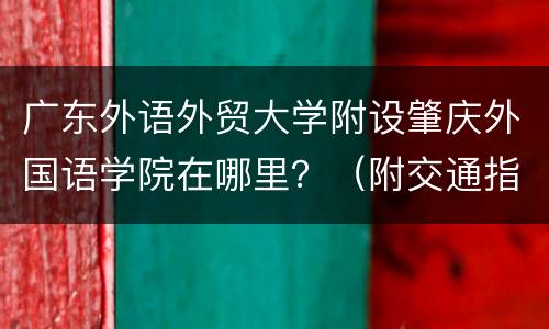 广东外语外贸大学附设肇庆外国语学院在哪里？（附交通指南）