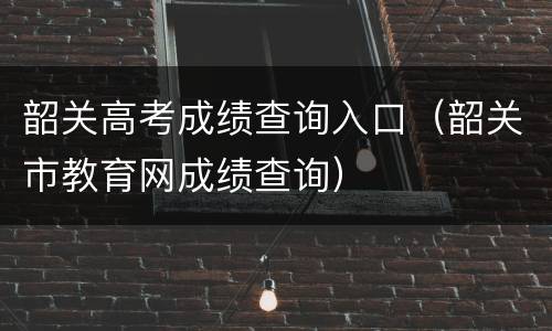 韶关高考成绩查询入口（韶关市教育网成绩查询）