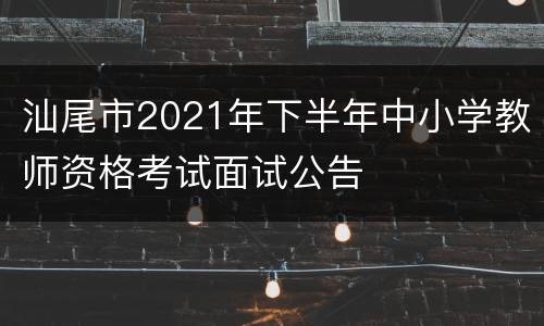 汕尾市2021年下半年中小学教师资格考试面试公告