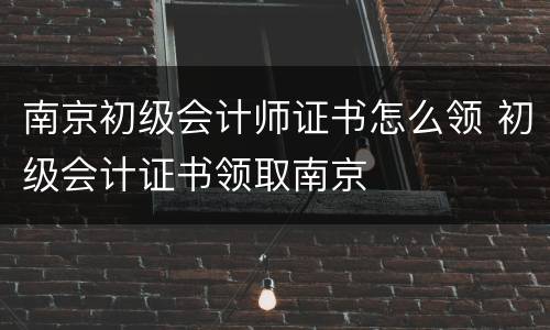 南京初级会计师证书怎么领 初级会计证书领取南京