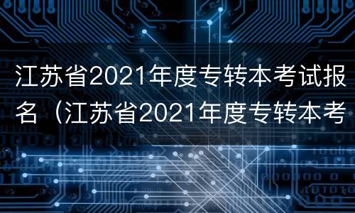 江苏省2021年度专转本考试报名（江苏省2021年度专转本考试报名情况）