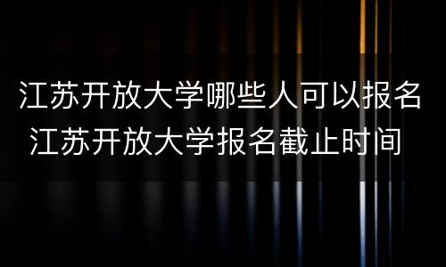 江苏开放大学哪些人可以报名 江苏开放大学报名截止时间