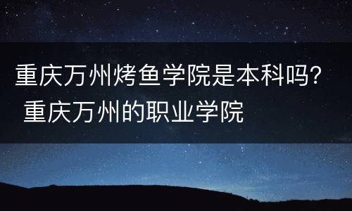 重庆万州烤鱼学院是本科吗？ 重庆万州的职业学院
