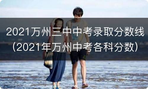 2021万州三中中考录取分数线（2021年万州中考各科分数）