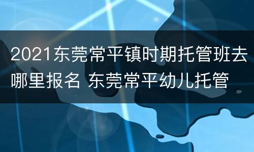 2021东莞常平镇时期托管班去哪里报名 东莞常平幼儿托管