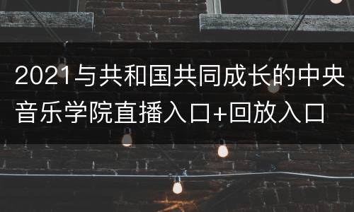 2021与共和国共同成长的中央音乐学院直播入口+回放入口