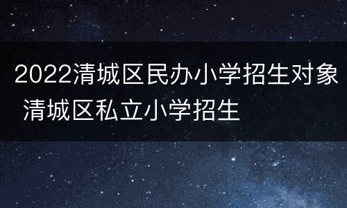 2022清城区民办小学招生对象 清城区私立小学招生