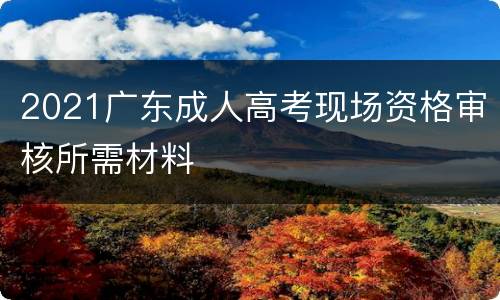 2021广东成人高考现场资格审核所需材料