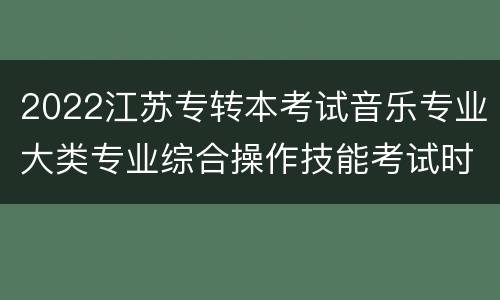 2022江苏专转本考试音乐专业大类专业综合操作技能考试时间