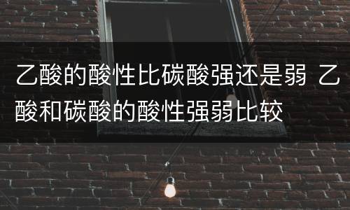 乙酸的酸性比碳酸强还是弱 乙酸和碳酸的酸性强弱比较