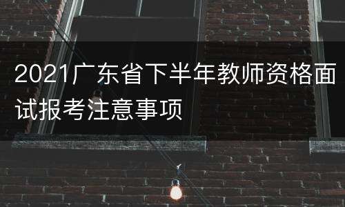 2021广东省下半年教师资格面试报考注意事项