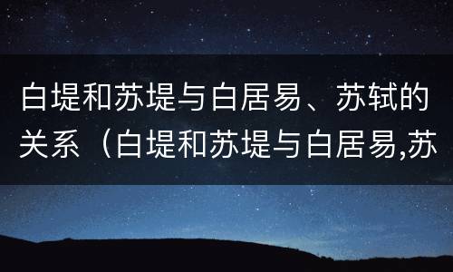 白堤和苏堤与白居易、苏轼的关系（白堤和苏堤与白居易,苏轼的关系如何）