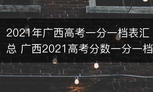 2021年广西高考一分一档表汇总 广西2021高考分数一分一档表