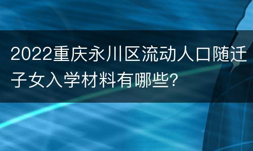 2022重庆永川区流动人口随迁子女入学材料有哪些？