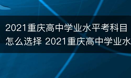 2021重庆高中学业水平考科目怎么选择 2021重庆高中学业水平合格考试