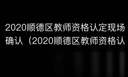2020顺德区教师资格认定现场确认（2020顺德区教师资格认定现场确认结果）
