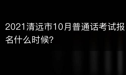 2021清远市10月普通话考试报名什么时候？