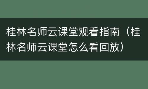 桂林名师云课堂观看指南（桂林名师云课堂怎么看回放）