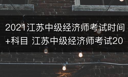 2021江苏中级经济师考试时间+科目 江苏中级经济师考试2021年考试时间